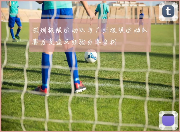 深圳极限运动队与广州极限运动队赛后复盘及经验分享分析