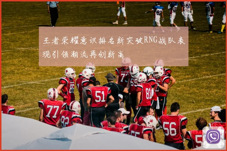 王者荣耀意识排名新突破RNG战队表现引领潮流再创新高