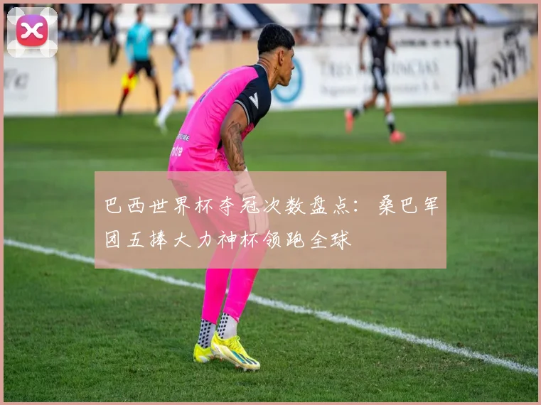 巴西世界杯夺冠次数盘点：桑巴军团五捧大力神杯领跑全球