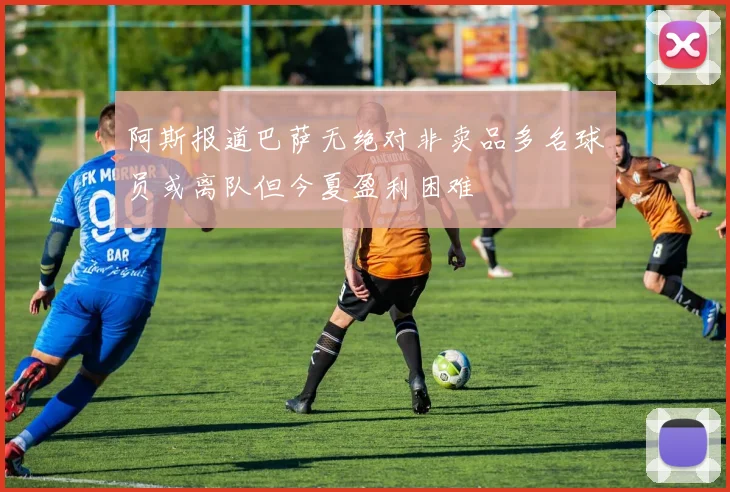 阿斯报道巴萨无绝对非卖品多名球员或离队但今夏盈利困难